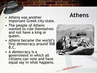 Athens Athens was another important Greek city-state. The people of Athens wanted to rule themselves and not have a king or queen.  Athens became the world’s first democracy around 508 B.C. A democracy is a government in which all citizens can vote and have equal say in what happens.  