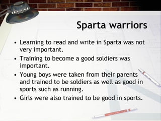 Sparta warriors Learning to read and write in Sparta was not very important. Training to become a good soldiers was important. Young boys were taken from their parents and trained to be soldiers as well as good in sports such as running. Girls were also trained to be good in sports. 