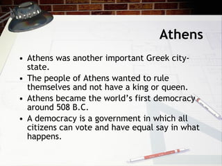 Athens Athens was another important Greek city-state. The people of Athens wanted to rule themselves and not have a king or queen.  Athens became the world’s first democracy around 508 B.C. A democracy is a government in which all citizens can vote and have equal say in what happens.  