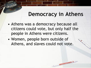 Democracy in Athens Athens was a democracy because all citizens could vote, but only half the people in Athens were citizens. Women, people born outside of Athens, and slaves could not vote.  
