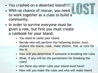You crashed on a deserted island!!!! With no chance of rescue, you need to work together as a class to build a community.  In order to survive everyone must be given a role, but first you must create a rulebook for your island. You need to name your island Decide who will perform the following duties: hunt, explore the island, cook, make shelter, fish, or care for the ill How will you determine if someone is breaking the rules What, if any will be the punishment for breaking the rules? Are there any other rules your island must have? How will you make the rules and who will make them? 