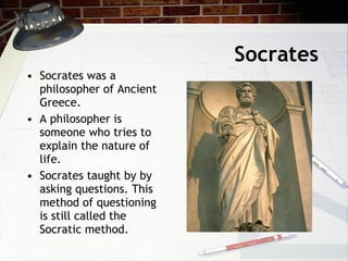 Socrates Socrates was a philosopher of Ancient Greece. A philosopher is someone who tries to explain the nature of life. Socrates taught by by asking questions. This method of questioning is still called the Socratic method.  