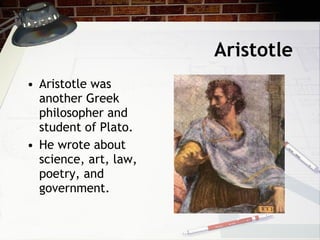 Aristotle Aristotle was another Greek philosopher and student of Plato. He wrote about science, art, law, poetry, and  government.  