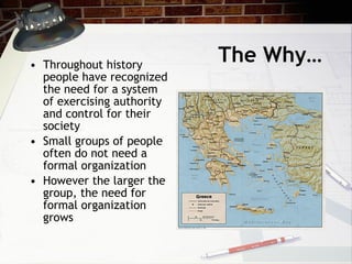 The Why… Throughout history people have recognized the need for a system of exercising authority and control for their society Small groups of people often do not need a formal organization However the larger the group, the need for formal organization grows 