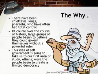 The Why… There have been chieftains, kings, pharaohs, who have often had total control Of course over the course of history, large groups of people began to believe they could govern themselves without a powerful ruler This idea of self government is going to take us to our first area of study, Athens; were the people begin to create a limited democracy   