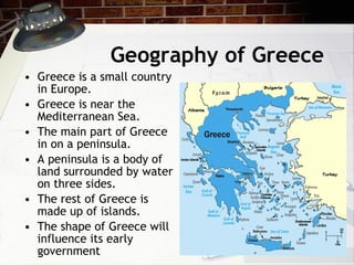 Geography of Greece Greece is a small country in Europe. Greece is near the Mediterranean Sea. The main part of Greece in on a peninsula. A peninsula is a body of land surrounded by water on three sides.  The rest of Greece is made up of islands. The shape of Greece will influence its early government 