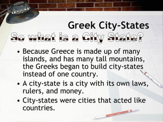 Greek City-States Because Greece is made up of many islands, and has many tall mountains, the Greeks began to build city-states instead of one country. A city-state is a city with its own laws, rulers, and money. City-states were cities that acted like countries. So what is a City State? 