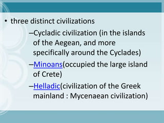 • three distinct civilizations
       –Cycladic civilization (in the islands
         of the Aegean, and more
         specifically around the Cyclades)
       –Minoans(occupied the large island
         of Crete)
       –Helladic(civilization of the Greek
         mainland : Mycenaean civilization)
 