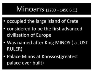 Minoans (2200 – 1450 B.C.)
• occupied the large island of Crete
• considered to be the first advanced
  civilization of Europe
• Was named after King MINOS ( a JUST
  RULER)
• Palace Minos at Knossos(greatest
  palace ever built)
 