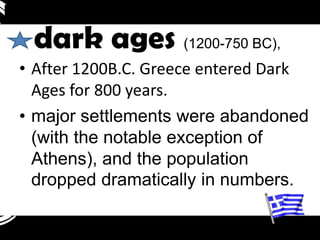 dark ages (1200-750 BC),
• After 1200B.C. Greece entered Dark
  Ages for 800 years.
• major settlements were abandoned
  (with the notable exception of
  Athens), and the population
  dropped dramatically in numbers.
 