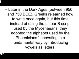 • Later in the Dark Ages (between 950
 and 750 BCE), Greeks relearned how
    to write once again, but this time
   instead of using the Linear B script
      used by the Mycenaeans, they
    adopted the alphabet used by the
       Phoenicians “innovating in a
     fundamental way by introducing
             vowels as letters.
 