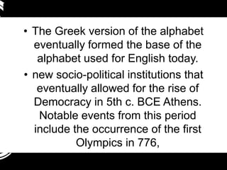 • The Greek version of the alphabet
  eventually formed the base of the
   alphabet used for English today.
• new socio-political institutions that
   eventually allowed for the rise of
  Democracy in 5th c. BCE Athens.
   Notable events from this period
  include the occurrence of the first
           Olympics in 776,
 