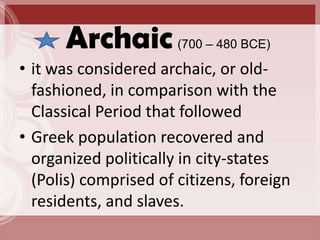 Archaic          (700 – 480 BCE)

• it was considered archaic, or old-
  fashioned, in comparison with the
  Classical Period that followed
• Greek population recovered and
  organized politically in city-states
  (Polis) comprised of citizens, foreign
  residents, and slaves.
 