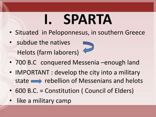 I. SPARTA
• Situated in Peloponnesus, in southern Greece
• subdue the natives
   Helots (farm laborers)
• 700 B.C conquered Messenia –enough land
• IMPORTANT : develop the city into a military
  state       rebellion of Messenians and helots
• 600 B.C. = Constitution ( Council of Elders)
• like a military camp
 
