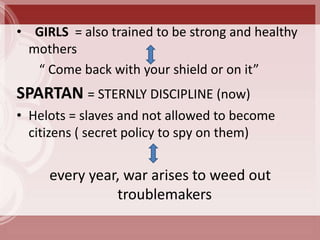 • GIRLS = also trained to be strong and healthy
  mothers
   “ Come back with your shield or on it”
SPARTAN = STERNLY DISCIPLINE (now)
• Helots = slaves and not allowed to become
  citizens ( secret policy to spy on them)


     every year, war arises to weed out
               troublemakers
 