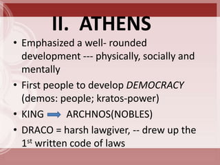II. ATHENS
• Emphasized a well- rounded
  development --- physically, socially and
  mentally
• First people to develop DEMOCRACY
  (demos: people; kratos-power)
• KING       ARCHNOS(NOBLES)
• DRACO = harsh lawgiver, -- drew up the
  1st written code of laws
 