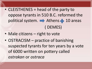 • CLEISTHENES = head of the party to
  oppose tyrants in 510 B.C. reformed the
  political system.     Athens 10 areas
                      ( DEMES)
• Male citizens – right to vote
• OSTRACISM – practice of banishing
  suspected tyrants for ten years by a vote
  of 6000 written on pottery called
  ostrakan or ostraca
 
