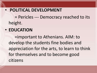 • POLITICAL DEVELOPMENT
      = Pericles --- Democracy reached to its
  height.
• EDUCATION
      =important to Athenians. AIM: to
  develop the students fine bodies and
  appreciation for the arts, to learn to think
  for themselves and to become good
  citizens
 