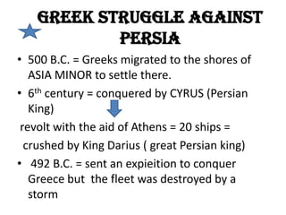 GREEK STRUGGLE AGAINST
           PERSIA
• 500 B.C. = Greeks migrated to the shores of
   ASIA MINOR to settle there.
• 6th century = conquered by CYRUS (Persian
   King)
 revolt with the aid of Athens = 20 ships =
  crushed by King Darius ( great Persian king)
• 492 B.C. = sent an expieition to conquer
   Greece but the fleet was destroyed by a
   storm
 