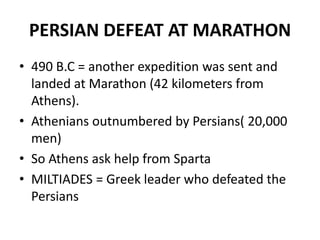 PERSIAN DEFEAT AT MARATHON
• 490 B.C = another expedition was sent and
  landed at Marathon (42 kilometers from
  Athens).
• Athenians outnumbered by Persians( 20,000
  men)
• So Athens ask help from Sparta
• MILTIADES = Greek leader who defeated the
  Persians
 