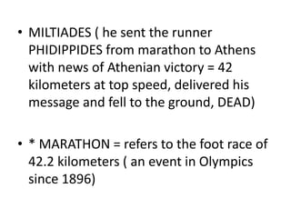 • MILTIADES ( he sent the runner
  PHIDIPPIDES from marathon to Athens
  with news of Athenian victory = 42
  kilometers at top speed, delivered his
  message and fell to the ground, DEAD)

• * MARATHON = refers to the foot race of
  42.2 kilometers ( an event in Olympics
  since 1896)
 