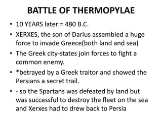 BATTLE OF THERMOPYLAE
• 10 YEARS later = 480 B.C.
• XERXES, the son of Darius assembled a huge
  force to invade Greece(both land and sea)
• The Greek city-states join forces to fight a
  common enemy.
• *betrayed by a Greek traitor and showed the
  Persians a secret trail.
• - so the Spartans was defeated by land but
  was successful to destroy the fleet on the sea
  and Xerxes had to drew back to Persia
 