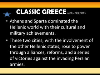 CLASSIC GREECE           (480 - 323 BCE)


• Athens and Sparta dominated the
  Hellenic world with their cultural and
  military achievements.
• These two cities, with the involvement of
  the other Hellenic states, rose to power
  through alliances, reforms, and a series
  of victories against the invading Persian
  armies.
 