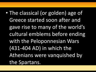 • The classical (or golden) age of
  Greece started soon after and
  gave rise to many of the world’s
  cultural emblems before ending
  with the Peloponnesian Wars
  (431-404 AD) in which the
  Athenians were vanquished by
  the Spartans.
 