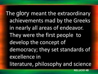 The glory meant the extraordinary
 achievements mad by the Greeks
 in nearly all areas of endeavor.
 They were the first people to
 develop the concept of
 democracy; they set standards of
 excellence in
 literature, philosophy and science
                           RELUCIO 4B
 