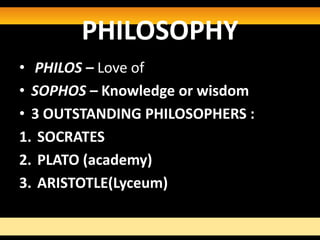 PHILOSOPHY
• PHILOS – Love of
• SOPHOS – Knowledge or wisdom
• 3 OUTSTANDING PHILOSOPHERS :
1. SOCRATES
2. PLATO (academy)
3. ARISTOTLE(Lyceum)
 