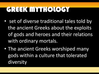 GREEK MYTHOLOGY
• set of diverse traditional tales told by
  the ancient Greeks about the exploits
  of gods and heroes and their relations
  with ordinary mortals.
• The ancient Greeks worshiped many
  gods within a culture that tolerated
  diversity
 