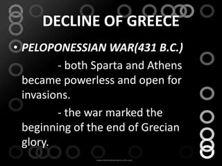 DECLINE OF GREECE
• PELOPONESSIAN WAR(431 B.C.)
         - both Sparta and Athens
  became powerless and open for
  invasions.
         - the war marked the
  beginning of the end of Grecian
  glory.
 