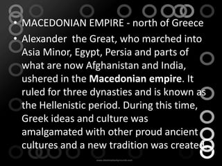 • MACEDONIAN EMPIRE - north of Greece
• Alexander the Great, who marched into
  Asia Minor, Egypt, Persia and parts of
  what are now Afghanistan and India,
  ushered in the Macedonian empire. It
  ruled for three dynasties and is known as
  the Hellenistic period. During this time,
  Greek ideas and culture was
  amalgamated with other proud ancient
  cultures and a new tradition was created.
 