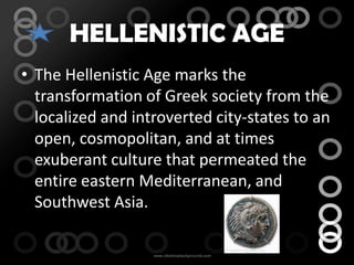 HELLENISTIC AGE
• The Hellenistic Age marks the
  transformation of Greek society from the
  localized and introverted city-states to an
  open, cosmopolitan, and at times
  exuberant culture that permeated the
  entire eastern Mediterranean, and
  Southwest Asia.
 