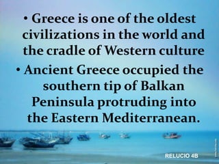 • Greece is one of the oldest
 civilizations in the world and
  the cradle of Western culture
• Ancient Greece occupied the
     southern tip of Balkan
    Peninsula protruding into
   the Eastern Mediterranean.

                        RELUCIO 4B
 