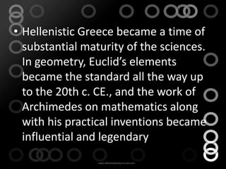 • Hellenistic Greece became a time of
  substantial maturity of the sciences.
  In geometry, Euclid’s elements
  became the standard all the way up
  to the 20th c. CE., and the work of
  Archimedes on mathematics along
  with his practical inventions became
  influential and legendary
 
