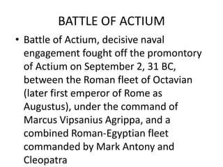BATTLE OF ACTIUM
• Battle of Actium, decisive naval
  engagement fought off the promontory
  of Actium on September 2, 31 BC,
  between the Roman fleet of Octavian
  (later first emperor of Rome as
  Augustus), under the command of
  Marcus Vipsanius Agrippa, and a
  combined Roman-Egyptian fleet
  commanded by Mark Antony and
  Cleopatra
 