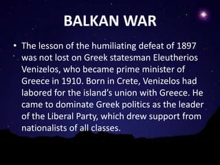 BALKAN WAR
• The lesson of the humiliating defeat of 1897
  was not lost on Greek statesman Eleutherios
  Venizelos, who became prime minister of
  Greece in 1910. Born in Crete, Venizelos had
  labored for the island’s union with Greece. He
  came to dominate Greek politics as the leader
  of the Liberal Party, which drew support from
  nationalists of all classes.
 