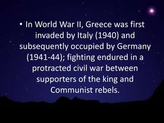 • In World War II, Greece was first
     invaded by Italy (1940) and
subsequently occupied by Germany
  (1941-44); fighting endured in a
    protracted civil war between
      supporters of the king and
         Communist rebels.
 
