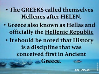 • The GREEKS called themselves
        Hellenes after HELEN.
• Greece also known as Hellas and
   officially the Hellenic Republic
 • It should be noted that History
        is a discipline that was
       conceived first in Ancient
                 Greece.
                           RELUCIO 4B
 