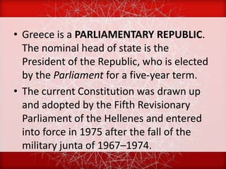• Greece is a PARLIAMENTARY REPUBLIC.
  The nominal head of state is the
  President of the Republic, who is elected
  by the Parliament for a five-year term.
• The current Constitution was drawn up
  and adopted by the Fifth Revisionary
  Parliament of the Hellenes and entered
  into force in 1975 after the fall of the
  military junta of 1967–1974.
 