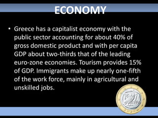 ECONOMY
• Greece has a capitalist economy with the
  public sector accounting for about 40% of
  gross domestic product and with per capita
  GDP about two-thirds that of the leading
  euro-zone economies. Tourism provides 15%
  of GDP. Immigrants make up nearly one-fifth
  of the work force, mainly in agricultural and
  unskilled jobs.
 