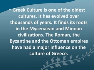 • Greek Culture is one of the oldest
     cultures. It has evolved over
 thousands of years. It finds its roots
   in the Mycenaean and Minoan
    civilizations. The Roman, the
Byzantine and the Ottoman empires
  have had a major influence on the
           culture of Greece.
 