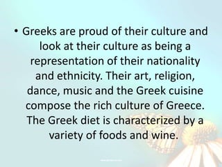 • Greeks are proud of their culture and
      look at their culture as being a
    representation of their nationality
     and ethnicity. Their art, religion,
   dance, music and the Greek cuisine
  compose the rich culture of Greece.
   The Greek diet is characterized by a
        variety of foods and wine.
 