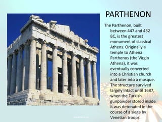 PARTHENON
The Parthenon, built
   between 447 and 432
   BC, is the greatest
   monument of classical
   Athens. Originally a
   temple to Athena
   Parthenos (the Virgin
   Athena), it was
   eventually converted
   into a Christian church
   and later into a mosque.
   The structure survived
   largely intact until 1687,
   when the Turkish
   gunpowder stored inside
   it was detonated in the
   course of a siege by
   Venetian troops.
 