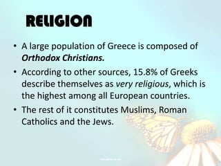 RELIGION
• A large population of Greece is composed of
  Orthodox Christians.
• According to other sources, 15.8% of Greeks
  describe themselves as very religious, which is
  the highest among all European countries.
• The rest of it constitutes Muslims, Roman
  Catholics and the Jews.
 