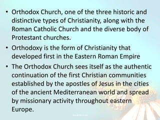 • Orthodox Church, one of the three historic and
  distinctive types of Christianity, along with the
  Roman Catholic Church and the diverse body of
  Protestant churches.
• Orthodoxy is the form of Christianity that
  developed first in the Eastern Roman Empire
• The Orthodox Church sees itself as the authentic
  continuation of the first Christian communities
  established by the apostles of Jesus in the cities
  of the ancient Mediterranean world and spread
  by missionary activity throughout eastern
  Europe.
 