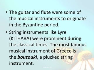 • The guitar and flute were some of
  the musical instruments to originate
  in the Byzantine period.
• String instruments like Lyre
  (KITHARA) were prominent during
  the classical times. The most famous
  musical instrument of Greece is
  the bouzouki, a plucked string
  instrument.
 