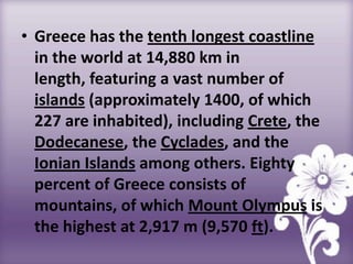 • Greece has the tenth longest coastline
  in the world at 14,880 km in
  length, featuring a vast number of
  islands (approximately 1400, of which
  227 are inhabited), including Crete, the
  Dodecanese, the Cyclades, and the
  Ionian Islands among others. Eighty
  percent of Greece consists of
  mountains, of which Mount Olympus is
  the highest at 2,917 m (9,570 ft).
 