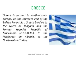 GREECE
Greece is located in south-eastern
Europe, on the southern end of the
Balkan Peninsula . Greece borders to
the North on Bulgaria and the
Former Yugoslav Republic of
Macedonia (F.Y.R.O.M.), to the
Northwest on Albania, to the
Northeast on Turkey.



                    PANAILIDOU DESPOINA
 
